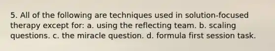 5. All of the following are techniques used in solution-focused therapy except for: a. using the reflecting team. b. scaling questions. c. the miracle question. d. formula first session task.