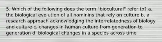 5. Which of the following does the term "biocultural" refer to? a. the biological evolution of all hominins that rely on culture b. a research approach acknowledging the interrelatedness of biology and culture c. changes in human culture from generation to generation d. biological changes in a species across time