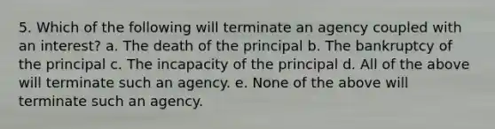 5. Which of the following will terminate an agency coupled with an interest? a. The death of the principal b. The bankruptcy of the principal c. The incapacity of the principal d. All of the above will terminate such an agency. e. None of the above will terminate such an agency.