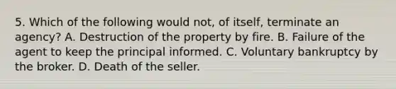 5. Which of the following would not, of itself, terminate an agency? A. Destruction of the property by fire. B. Failure of the agent to keep the principal informed. C. Voluntary bankruptcy by the broker. D. Death of the seller.