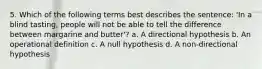 5. Which of the following terms best describes the sentence: 'In a blind tasting, people will not be able to tell the difference between margarine and butter'? a. A directional hypothesis b. An operational definition c. A null hypothesis d. A non-directional hypothesis