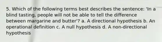 5. Which of the following terms best describes the sentence: 'In a blind tasting, people will not be able to tell the difference between margarine and butter'? a. A directional hypothesis b. An operational definition c. A null hypothesis d. A non-directional hypothesis