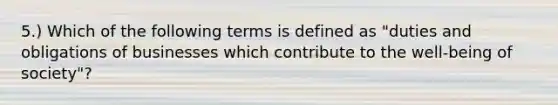 5.) Which of the following terms is defined as "duties and obligations of businesses which contribute to the well-being of society"?