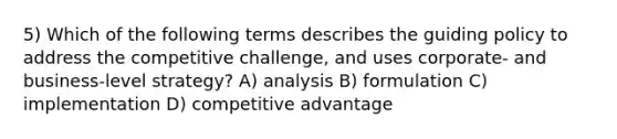 5) Which of the following terms describes the guiding policy to address the competitive challenge, and uses corporate- and business-level strategy? A) analysis B) formulation C) implementation D) competitive advantage