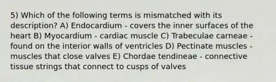 5) Which of the following terms is mismatched with its description? A) Endocardium - covers the inner surfaces of the heart B) Myocardium - cardiac muscle C) Trabeculae carneae - found on the interior walls of ventricles D) Pectinate muscles - muscles that close valves E) Chordae tendineae - connective tissue strings that connect to cusps of valves