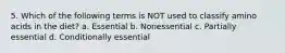 5. Which of the following terms is NOT used to classify amino acids in the diet? a. Essential b. Nonessential c. Partially essential d. Conditionally essential