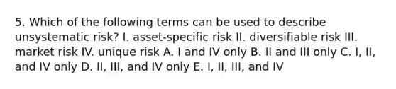 5. Which of the following terms can be used to describe unsystematic risk? I. asset-specific risk II. diversifiable risk III. market risk IV. unique risk A. I and IV only B. II and III only C. I, II, and IV only D. II, III, and IV only E. I, II, III, and IV