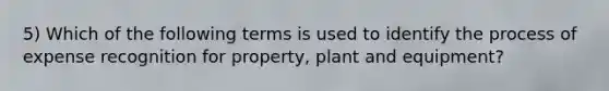 5) Which of the following terms is used to identify the process of expense recognition for property, plant and equipment?