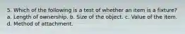 5. Which of the following is a test of whether an item is a fixture? a. Length of ownership. b. Size of the object. c. Value of the item. d. Method of attachment.