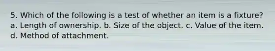 5. Which of the following is a test of whether an item is a fixture? a. Length of ownership. b. Size of the object. c. Value of the item. d. Method of attachment.