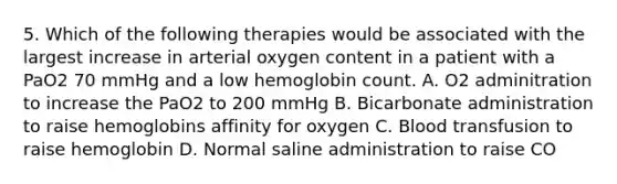 5. Which of the following therapies would be associated with the largest increase in arterial oxygen content in a patient with a PaO2 70 mmHg and a low hemoglobin count. A. O2 adminitration to increase the PaO2 to 200 mmHg B. Bicarbonate administration to raise hemoglobins affinity for oxygen C. Blood transfusion to raise hemoglobin D. Normal saline administration to raise CO