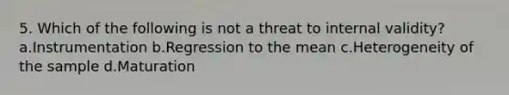 5. Which of the following is not a threat to internal validity? a.Instrumentation b.Regression to the mean c.Heterogeneity of the sample d.Maturation