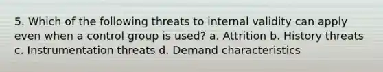 5. Which of the following threats to internal validity can apply even when a control group is used? a. Attrition b. History threats c. Instrumentation threats d. Demand characteristics