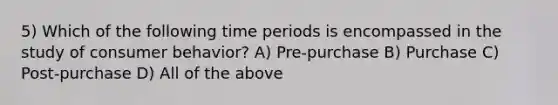 5) Which of the following time periods is encompassed in the study of consumer behavior? A) Pre-purchase B) Purchase C) Post-purchase D) All of the above