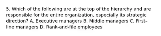 5. Which of the following are at the top of the hierarchy and are responsible for the entire organization, especially its strategic direction? A. Executive managers B. Middle managers C. First-line managers D. Rank-and-file employees