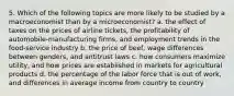 5. Which of the following topics are more likely to be studied by a macroeconomist than by a microeconomist? a. the effect of taxes on the prices of airline tickets, the profitability of automobile-manufacturing firms, and employment trends in the food-service industry b. the price of beef, wage differences between genders, and antitrust laws c. how consumers maximize utility, and how prices are established in markets for agricultural products d. the percentage of the labor force that is out of work, and differences in average income from country to country