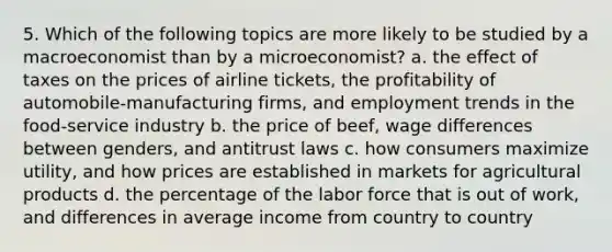 5. Which of the following topics are more likely to be studied by a macroeconomist than by a microeconomist? a. the effect of taxes on the prices of airline tickets, the profitability of automobile-manufacturing firms, and employment trends in the food-service industry b. the price of beef, wage differences between genders, and antitrust laws c. how consumers maximize utility, and how prices are established in markets for agricultural products d. the percentage of the labor force that is out of work, and differences in average income from country to country