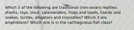 Which 5 of the following are traditional (non-avian) reptiles: sharks, rays, trout, salamanders, frogs and toads, lizards and snakes, turtles, alligators and crocodiles? Which 3 are amphibians? Which one is in the cartilaginous-fish class?