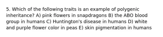 5. Which of the following traits is an example of polygenic inheritance? A) pink flowers in snapdragons B) the ABO blood group in humans C) Huntington's disease in humans D) white and purple flower color in peas E) skin pigmentation in humans