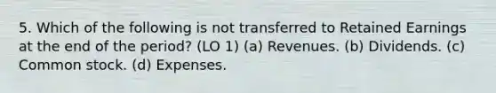 5. Which of the following is not transferred to Retained Earnings at the end of the period? (LO 1) (a) Revenues. (b) Dividends. (c) Common stock. (d) Expenses.