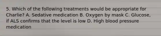 5. Which of the following treatments would be appropriate for Charlie? A. Sedative medication B. Oxygen by mask C. Glucose, if ALS confirms that the level is low D. High blood pressure medication