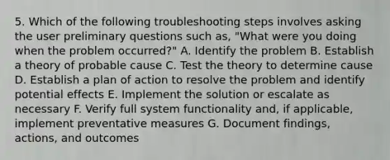 5. Which of the following troubleshooting steps involves asking the user preliminary questions such as, "What were you doing when the problem occurred?" A. Identify the problem B. Establish a theory of probable cause C. Test the theory to determine cause D. Establish a plan of action to resolve the problem and identify potential effects E. Implement the solution or escalate as necessary F. Verify full system functionality and, if applicable, implement preventative measures G. Document findings, actions, and outcomes