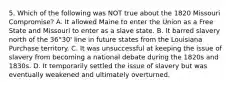 5. Which of the following was NOT true about the 1820 Missouri Compromise? A. It allowed Maine to enter the Union as a Free State and Missouri to enter as a slave state. B. It barred slavery north of the 36°30' line in future states from the Louisiana Purchase territory. C. It was unsuccessful at keeping the issue of slavery from becoming a national debate during the 1820s and 1830s. D. It temporarily settled the issue of slavery but was eventually weakened and ultimately overturned.