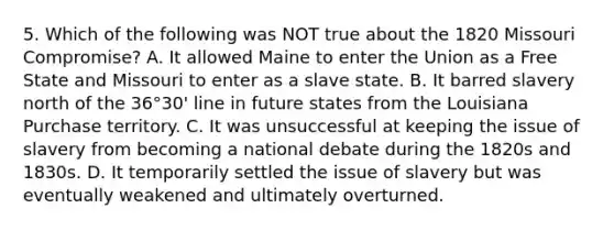 5. Which of the following was NOT true about the 1820 Missouri Compromise? A. It allowed Maine to enter the Union as a Free State and Missouri to enter as a slave state. B. It barred slavery north of the 36°30' line in future states from the Louisiana Purchase territory. C. It was unsuccessful at keeping the issue of slavery from becoming a national debate during the 1820s and 1830s. D. It temporarily settled the issue of slavery but was eventually weakened and ultimately overturned.