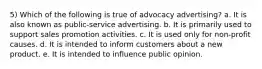 5) Which of the following is true of advocacy advertising? a. It is also known as public-service advertising. b. It is primarily used to support sales promotion activities. c. It is used only for non-profit causes. d. It is intended to inform customers about a new product. e. It is intended to influence public opinion.