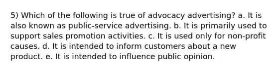 5) Which of the following is true of advocacy advertising? a. It is also known as public-service advertising. b. It is primarily used to support <a href='https://www.questionai.com/knowledge/kbNEU08Pi0-sales-promotion' class='anchor-knowledge'>sales promotion</a> activities. c. It is used only for non-profit causes. d. It is intended to inform customers about a new product. e. It is intended to influence public opinion.