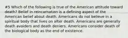 #5 Which of the following is true of the American attitude toward death? Belief in reincarnation is a defining aspect of the American belief about death. Americans do not believe in a spiritual body that lives on after death. Americans are generally death avoiders and death deniers. Americans consider death of the biological body as the end of existence.