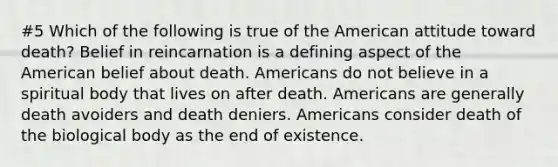 #5 Which of the following is true of the American attitude toward death? Belief in reincarnation is a defining aspect of the American belief about death. Americans do not believe in a spiritual body that lives on after death. Americans are generally death avoiders and death deniers. Americans consider death of the biological body as the end of existence.