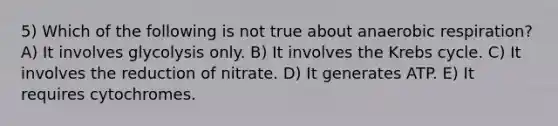 5) Which of the following is not true about an<a href='https://www.questionai.com/knowledge/kyxGdbadrV-aerobic-respiration' class='anchor-knowledge'>aerobic respiration</a>? A) It involves glycolysis only. B) It involves the <a href='https://www.questionai.com/knowledge/kqfW58SNl2-krebs-cycle' class='anchor-knowledge'>krebs cycle</a>. C) It involves the reduction of nitrate. D) It generates ATP. E) It requires cytochromes.