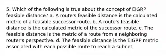 5. Which of the following is true about the concept of EIGRP feasible distance? a. A route's feasible distance is the calculated metric of a feasible successor route. b. A route's feasible distance is the calculated metric of the successor route. c. The feasible distance is the metric of a route from a neighboring router's perspective. d. The feasible distance is the EIGRP metric associated with each possible route to reach a subnet.