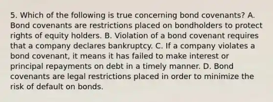 5. Which of the following is true concerning bond covenants? A. Bond covenants are restrictions placed on bondholders to protect rights of equity holders. B. Violation of a bond covenant requires that a company declares bankruptcy. C. If a company violates a bond covenant, it means it has failed to make interest or principal repayments on debt in a timely manner. D. Bond covenants are legal restrictions placed in order to minimize the risk of default on bonds.