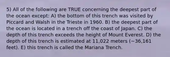 5) All of the following are TRUE concerning the deepest part of the ocean except: A) the bottom of this trench was visited by Piccard and Walsh in the Trieste in 1960. B) the deepest part of the ocean is located in a trench off the coast of Japan. C) the depth of this trench exceeds the height of Mount Everest. D) the depth of this trench is estimated at 11,022 meters (~36,161 feet). E) this trench is called the Mariana Trench.