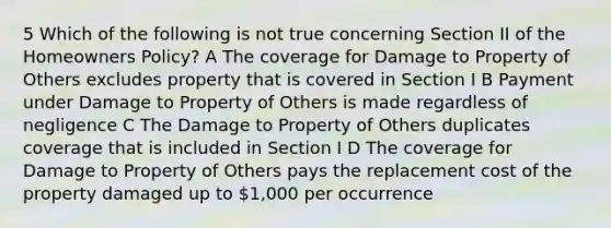 5 Which of the following is not true concerning Section II of the Homeowners Policy? A The coverage for Damage to Property of Others excludes property that is covered in Section I B Payment under Damage to Property of Others is made regardless of negligence C The Damage to Property of Others duplicates coverage that is included in Section I D The coverage for Damage to Property of Others pays the replacement cost of the property damaged up to 1,000 per occurrence