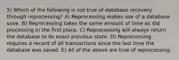 5) Which of the following is not true of database recovery through reprocessing? A) Reprocessing makes use of a database save. B) Reprocessing takes the same amount of time as did processing in the first place. C) Reprocessing will always return the database to its exact previous state. D) Reprocessing requires a record of all transactions since the last time the database was saved. E) All of the above are true of reprocessing.