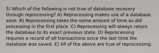 5) Which of the following is not true of database recovery through reprocessing? A) Reprocessing makes use of a database save. B) Reprocessing takes the same amount of time as did processing in the first place. C) Reprocessing will always return the database to its exact previous state. D) Reprocessing requires a record of all transactions since the last time the database was saved. E) All of the above are true of reprocessing.