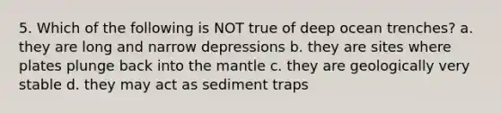 5. Which of the following is NOT true of deep ocean trenches? a. they are long and narrow depressions b. they are sites where plates plunge back into <a href='https://www.questionai.com/knowledge/kHR4HOnNY8-the-mantle' class='anchor-knowledge'>the mantle</a> c. they are geologically very stable d. they may act as sediment traps