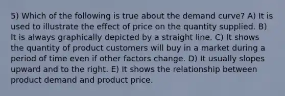 5) Which of the following is true about the demand curve? A) It is used to illustrate the effect of price on the quantity supplied. B) It is always graphically depicted by a straight line. C) It shows the quantity of product customers will buy in a market during a period of time even if other factors change. D) It usually slopes upward and to the right. E) It shows the relationship between product demand and product price.