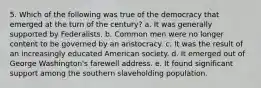 5. Which of the following was true of the democracy that emerged at the turn of the century? a. It was generally supported by Federalists. b. Common men were no longer content to be governed by an aristocracy. c. It was the result of an increasingly educated American society. d. It emerged out of George Washington's farewell address. e. It found significant support among the southern slaveholding population.