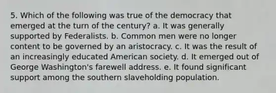 5. Which of the following was true of the democracy that emerged at the turn of the century? a. It was generally supported by Federalists. b. Common men were no longer content to be governed by an aristocracy. c. It was the result of an increasingly educated American society. d. It emerged out of George Washington's farewell address. e. It found significant support among the southern slaveholding population.