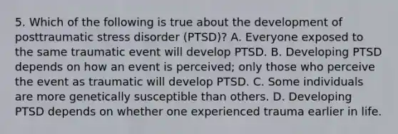 5. Which of the following is true about the development of posttraumatic stress disorder (PTSD)? A. Everyone exposed to the same traumatic event will develop PTSD. B. Developing PTSD depends on how an event is perceived; only those who perceive the event as traumatic will develop PTSD. C. Some individuals are more genetically susceptible than others. D. Developing PTSD depends on whether one experienced trauma earlier in life.