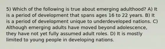 5) Which of the following is true about emerging adulthood? A) It is a period of development that spans ages 16 to 22 years. B) It is a period of development unique to underdeveloped nations. C) Although emerging adults have moved beyond adolescence, they have not yet fully assumed adult roles. D) It is mostly limited to young people in developing nations.