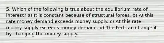 5. Which of the following is true about the equilibrium rate of interest? a) It is constant because of structural forces. b) At this rate money demand exceeds money supply. c) At this rate money supply exceeds money demand. d) The Fed can change it by changing the money supply.