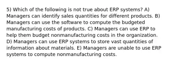 5) Which of the following is not true about ERP systems? A) Managers can identify sales quantities for different products. B) Managers can use the software to compute the budgeted manufacturing costs of products. C) Managers can use ERP to help them budget nonmanufacturing costs in the organization. D) Managers can use ERP systems to store vast quantities of information about materials. E) Managers are unable to use ERP systems to compute nonmanufacturing costs.