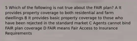 5 Which of the following is not true about the FAIR plan? A It provides property coverage to both residential and farm dwellings B It provides basic property coverage to those who have been rejected in the standard market C Agents cannot bind FAIR plan coverage D FAIR means Fair Access to Insurance Requirements