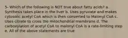 5- Which of the following is NOT true about fatty acids? a. Synthesis takes place in the liver b. Uses pyruvate and makes cytosolic acetyl CoA which is then converted to Malonyl CoA c. Uses citrate to cross the mitochondrial membrane d. The carboxylation of acetyl CoA to malonyl CoA is a rate-limiting step e. All of the above statements are true