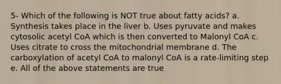 5- Which of the following is NOT true about fatty acids? a. Synthesis takes place in the liver b. Uses pyruvate and makes cytosolic acetyl CoA which is then converted to Malonyl CoA c. Uses citrate to cross the mitochondrial membrane d. The carboxylation of acetyl CoA to malonyl CoA is a rate-limiting step e. All of the above statements are true